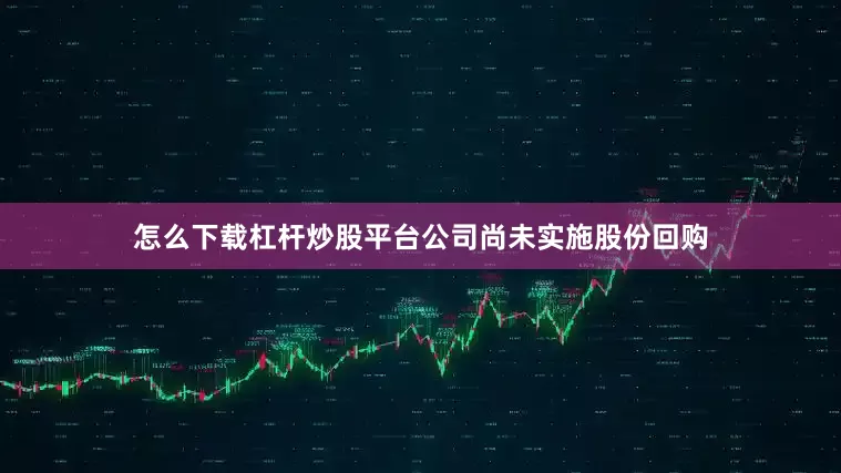 怎么下载杠杆炒股平台公司尚未实施股份回购