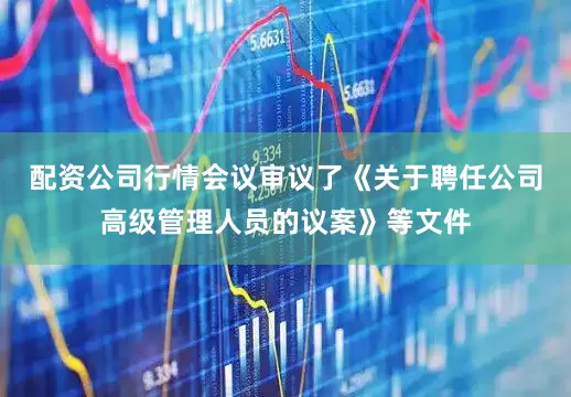 配资公司行情会议审议了《关于聘任公司高级管理人员的议案》等文件