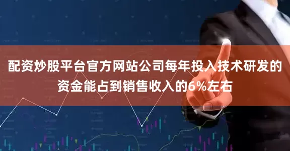 配资炒股平台官方网站公司每年投入技术研发的资金能占到销售收入的6%左右