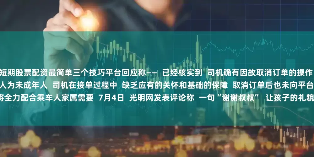 短期股票配资最简单三个技巧平台回应称——  已经核实到  司机确有因故取消订单的操作  按照规则对其账号处以封禁处罚  实际乘车人为未成年人  司机在接单过程中  缺乏应有的关怀和基础的保障  取消订单后也未向平台报备  平台深表歉意  将全力配合乘车人家属需要  7月4日  光明网发表评论称  一句“谢谢叔叔”  让孩子的礼貌善良  和网约车司机的冷漠无德  形成了鲜明的对比  像一记重锤  叩