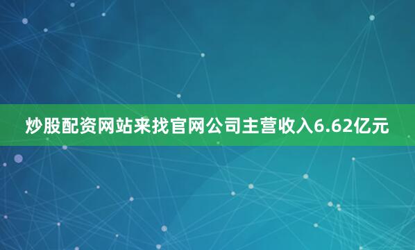 炒股配资网站来找官网公司主营收入6.62亿元