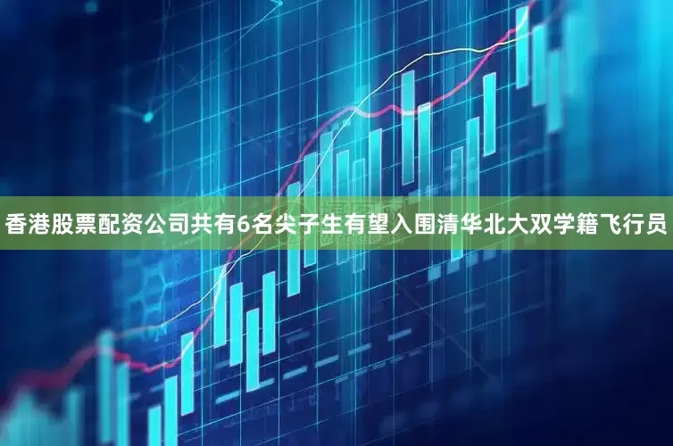 香港股票配资公司共有6名尖子生有望入围清华北大双学籍飞行员