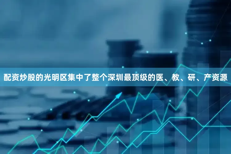 配资炒股的光明区集中了整个深圳最顶级的医、教、研、产资源
