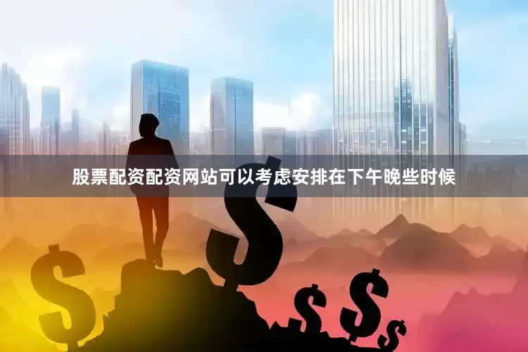 股票配资配资网站可以考虑安排在下午晚些时候