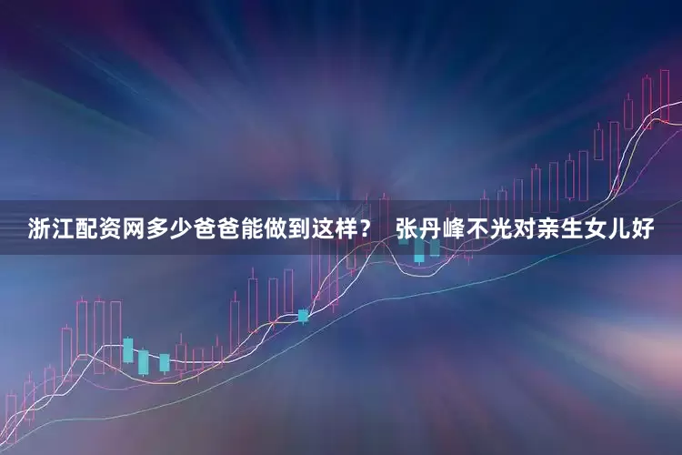 浙江配资网多少爸爸能做到这样？  张丹峰不光对亲生女儿好