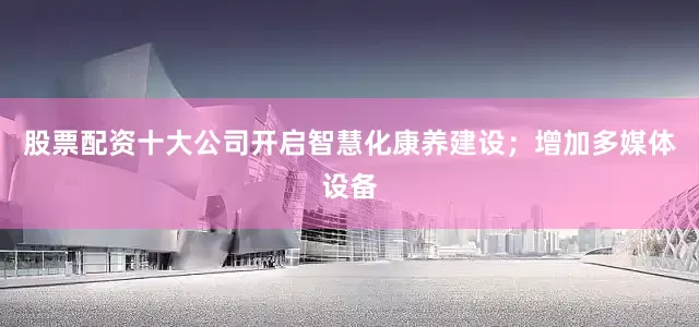 股票配资十大公司开启智慧化康养建设；增加多媒体设备