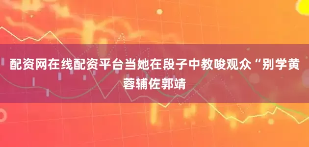 配资网在线配资平台当她在段子中教唆观众“别学黄蓉辅佐郭靖